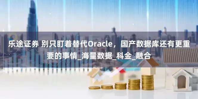 乐途证券 别只盯着替代Oracle，国产数据库还有更重要的事情_海量数据_科金_融合