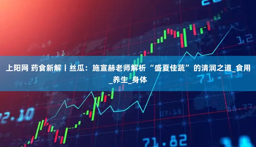 上阳网 药食新解丨丝瓜：施宣赫老师解析 “盛夏佳蔬” 的清润之道_食用_养生_身体