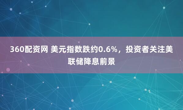 360配资网 美元指数跌约0.6%，投资者关注美联储降息前景