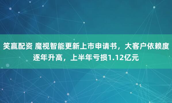 笑赢配资 魔视智能更新上市申请书，大客户依赖度逐年升高，上半年亏损1.12亿元