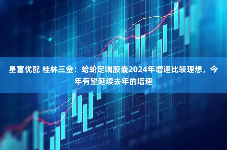 星富优配 桂林三金：蛤蚧定喘胶囊2024年增速比较理想，今年有望延续去年的增速